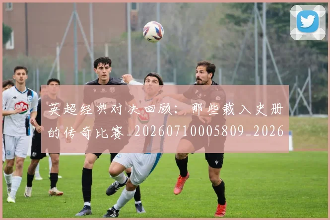 英超经典对决回顾：那些载入史册的传奇比赛_20260710005809_20260803145717