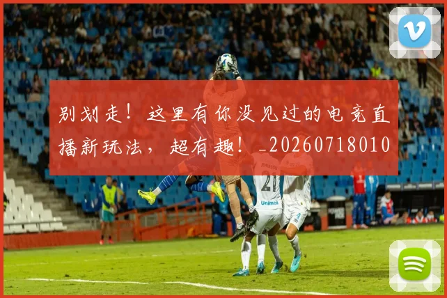 别划走！这里有你没见过的电竞直播新玩法，超有趣！_20260718010629