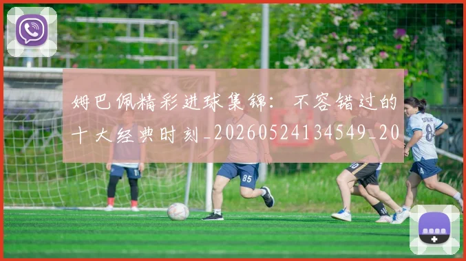 姆巴佩精彩进球集锦:不容错过的十大经典时刻_20260524134549_20260720190252