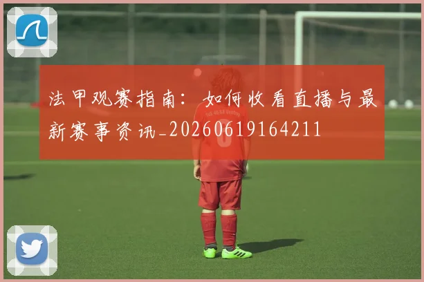 法甲观赛指南：如何收看直播与最新赛事资讯_20260619164211