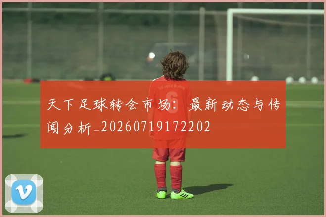 天下足球转会市场:最新动态与传闻分析_20260719172202