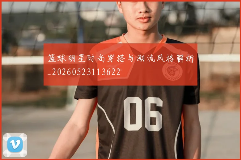 篮球明星时尚穿搭与潮流风格解析_20260523113622